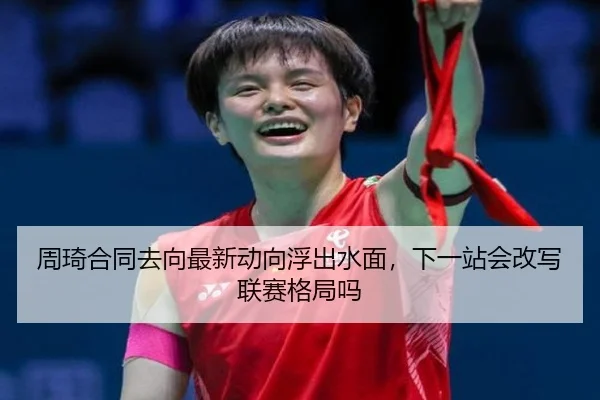 周琦合同去向最新动向浮出水面，下一站会改写联赛格局吗